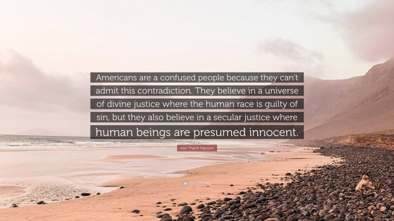 Viet Thanh Nguyen Quote: “Americans are a confused people because they can’t admit this contradiction. They believe in a universe of divine justice where the human race is guilty of sin, but they also believe in a secular justice where human beings are presumed innocent.”