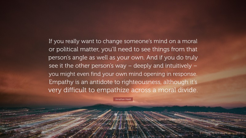 Jonathan Haidt Quote: “If you really want to change someone’s mind on a moral or political matter, you’ll need to see things from that person’s angle as well as your own. And if you do truly see it the other person’s way – deeply and intuitively – you might even find your own mind opening in response. Empathy is an antidote to righteousness, although it’s very difficult to empathize across a moral divide.”