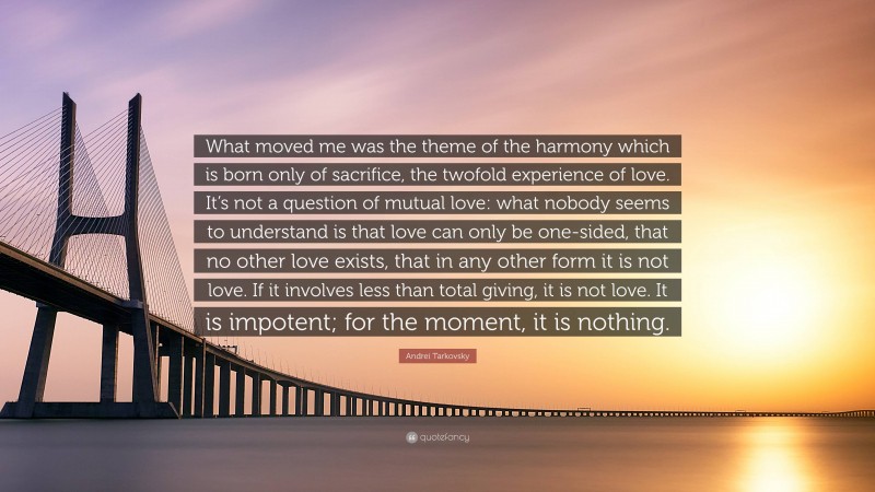 Andrei Tarkovsky Quote: “What moved me was the theme of the harmony which is born only of sacrifice, the twofold experience of love. It’s not a question of mutual love: what nobody seems to understand is that love can only be one-sided, that no other love exists, that in any other form it is not love. If it involves less than total giving, it is not love. It is impotent; for the moment, it is nothing.”