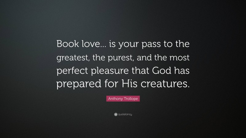 Anthony Trollope Quote: “Book love... is your pass to the greatest, the purest, and the most perfect pleasure that God has prepared for His creatures.”