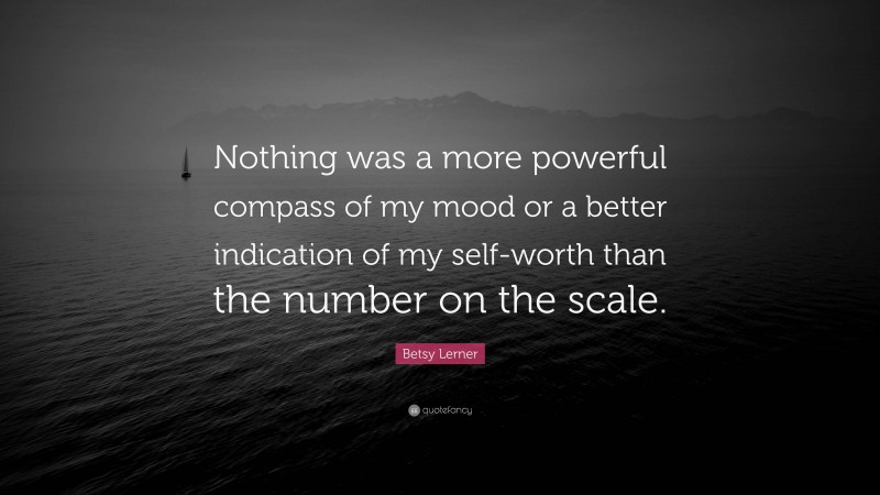 Betsy Lerner Quote: “Nothing was a more powerful compass of my mood or a better indication of my self-worth than the number on the scale.”