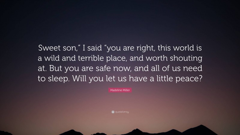 Madeline Miller Quote: “Sweet son,” I said “you are right, this world is a wild and terrible place, and worth shouting at. But you are safe now, and all of us need to sleep. Will you let us have a little peace?”