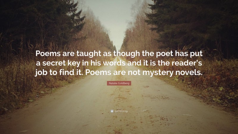 Natalie Goldberg Quote: “Poems are taught as though the poet has put a secret key in his words and it is the reader’s job to find it. Poems are not mystery novels.”