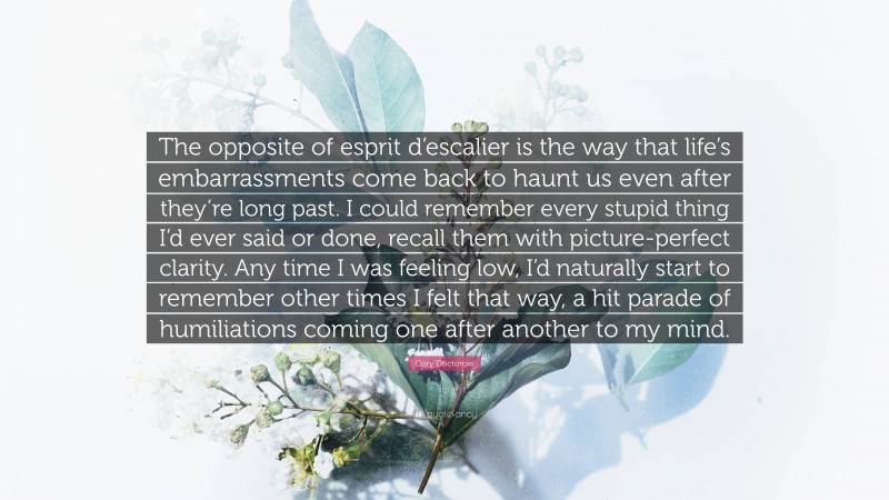 Cory Doctorow Quote: “The opposite of esprit d’escalier is the way that life’s embarrassments come back to haunt us even after they’re long past. I could remember every stupid thing I’d ever said or done, recall them with picture-perfect clarity. Any time I was feeling low, I’d naturally start to remember other times I felt that way, a hit parade of humiliations coming one after another to my mind.”