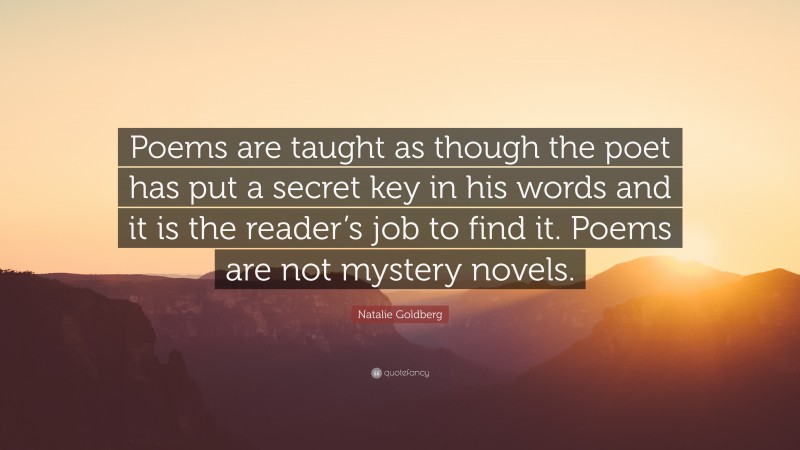 Natalie Goldberg Quote: “Poems are taught as though the poet has put a secret key in his words and it is the reader’s job to find it. Poems are not mystery novels.”