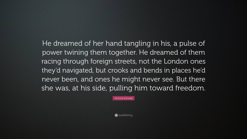 Victoria Schwab Quote: “He dreamed of her hand tangling in his, a pulse of power twining them together. He dreamed of them racing through foreign streets, not the London ones they’d navigated, but crooks and bends in places he’d never been, and ones he might never see. But there she was, at his side, pulling him toward freedom.”