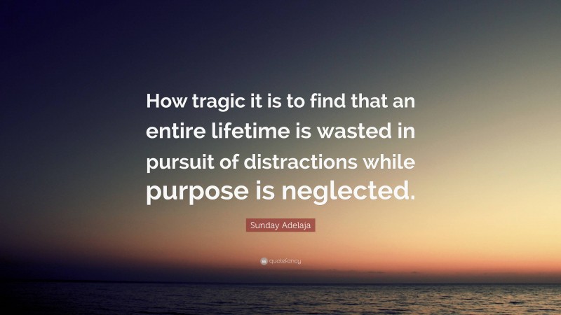 Sunday Adelaja Quote: “How tragic it is to find that an entire lifetime is wasted in pursuit of distractions while purpose is neglected.”