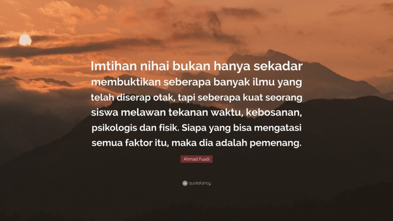 Ahmad Fuadi Quote: “Imtihan nihai bukan hanya sekadar membuktikan seberapa banyak ilmu yang telah diserap otak, tapi seberapa kuat seorang siswa melawan tekanan waktu, kebosanan, psikologis dan fisik. Siapa yang bisa mengatasi semua faktor itu, maka dia adalah pemenang.”