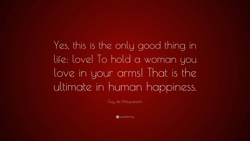 Guy de Maupassant Quote: “Yes, this is the only good thing in life: love! To hold a woman you love in your arms! That is the ultimate in human happiness.”