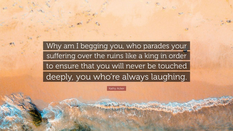 Kathy Acker Quote: “Why am I begging you, who parades your suffering over the ruins like a king in order to ensure that you will never be touched deeply, you who’re always laughing.”