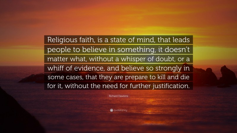 Richard Dawkins Quote: “Religious faith, is a state of mind, that leads people to believe in something, it doesn’t matter what, without a whisper of doubt, or a whiff of evidence, and believe so strongly in some cases, that they are prepare to kill and die for it, without the need for further justification.”
