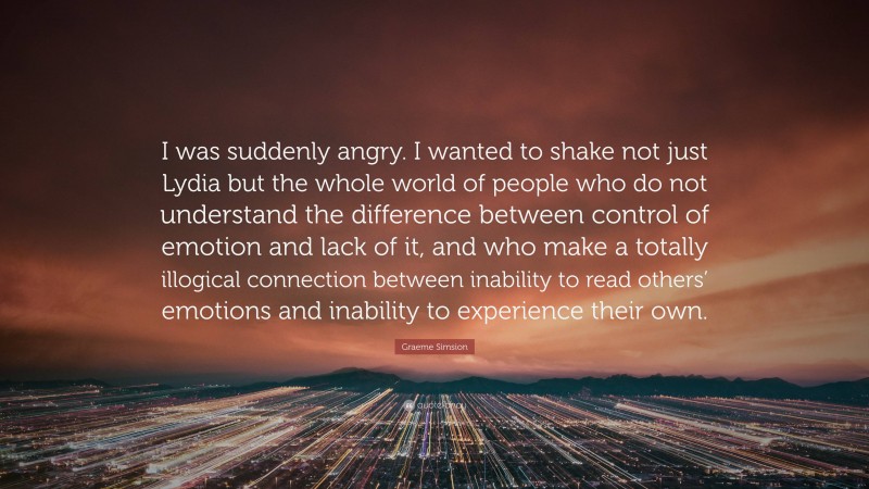 Graeme Simsion Quote: “I was suddenly angry. I wanted to shake not just Lydia but the whole world of people who do not understand the difference between control of emotion and lack of it, and who make a totally illogical connection between inability to read others’ emotions and inability to experience their own.”