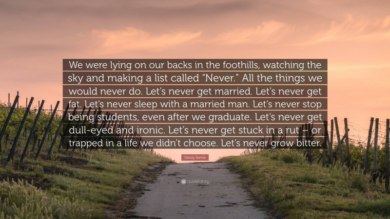 Danzy Senna Quote: “We were lying on our backs in the foothills, watching the sky and making a list called “Never.” All the things we would never do. Let’s never get married. Let’s never get fat. Let’s never sleep with a married man. Let’s never stop being students, even after we graduate. Let’s never get dull-eyed and ironic. Let’s never get stuck in a rut – or trapped in a life we didn’t choose. Let’s never grow bitter.”