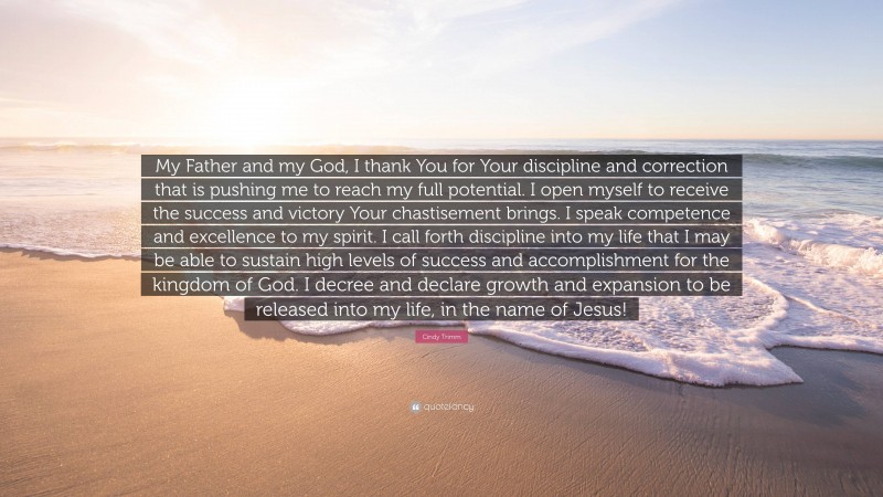 Cindy Trimm Quote: “My Father and my God, I thank You for Your discipline and correction that is pushing me to reach my full potential. I open myself to receive the success and victory Your chastisement brings. I speak competence and excellence to my spirit. I call forth discipline into my life that I may be able to sustain high levels of success and accomplishment for the kingdom of God. I decree and declare growth and expansion to be released into my life, in the name of Jesus!”