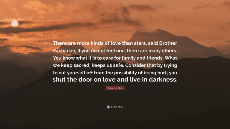 Cassandra Clare Quote: “There are more kinds of love than stars, said Brother Zachariah, If you do not feel one, there are many others. You know what it is to care for family and friends. What we keep sacred, keeps us safe. Consider that by trying to cut yourself off from the possibility of being hurt, you shut the door on love and live in darkness.”