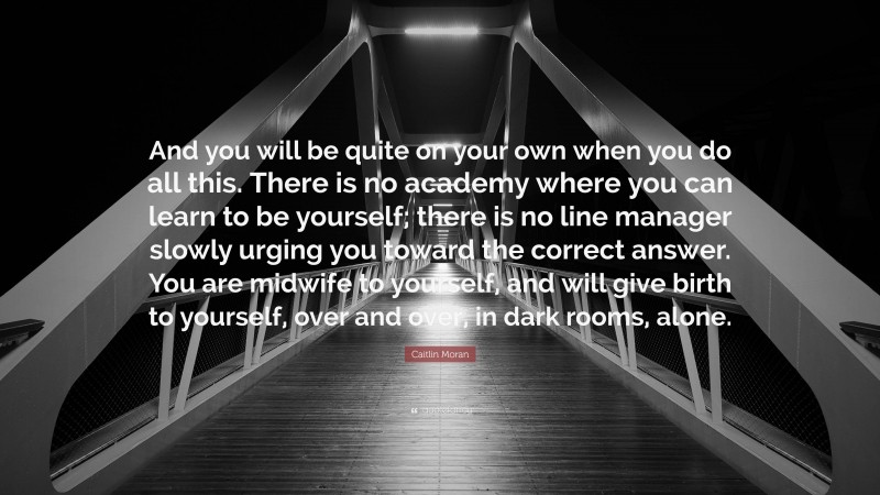 Caitlin Moran Quote: “And you will be quite on your own when you do all this. There is no academy where you can learn to be yourself; there is no line manager slowly urging you toward the correct answer. You are midwife to yourself, and will give birth to yourself, over and over, in dark rooms, alone.”