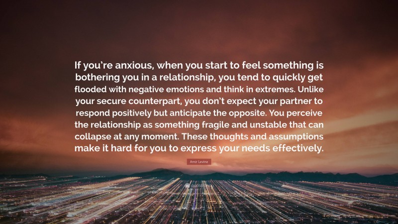 Amir Levine Quote: “If you’re anxious, when you start to feel something is bothering you in a relationship, you tend to quickly get flooded with negative emotions and think in extremes. Unlike your secure counterpart, you don’t expect your partner to respond positively but anticipate the opposite. You perceive the relationship as something fragile and unstable that can collapse at any moment. These thoughts and assumptions make it hard for you to express your needs effectively.”