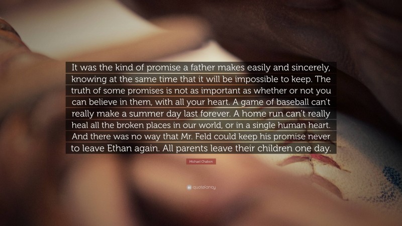 Michael Chabon Quote: “It was the kind of promise a father makes easily and sincerely, knowing at the same time that it will be impossible to keep. The truth of some promises is not as important as whether or not you can believe in them, with all your heart. A game of baseball can’t really make a summer day last forever. A home run can’t really heal all the broken places in our world, or in a single human heart. And there was no way that Mr. Feld could keep his promise never to leave Ethan again. All parents leave their children one day.”