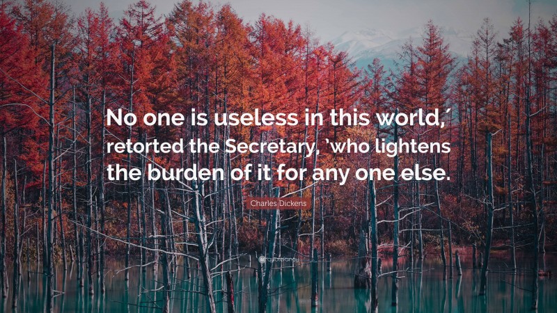 Charles Dickens Quote: “No one is useless in this world,′ retorted the Secretary, ’who lightens the burden of it for any one else.”