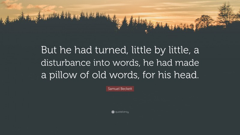 Samuel Beckett Quote: “But he had turned, little by little, a disturbance into words, he had made a pillow of old words, for his head.”