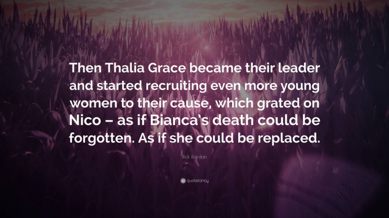 Rick Riordan Quote: “Then Thalia Grace became their leader and started recruiting even more young women to their cause, which grated on Nico – as if Bianca’s death could be forgotten. As if she could be replaced.”