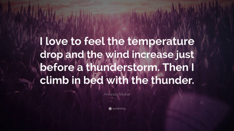 Amanda Mosher Quote: “I love to feel the temperature drop and the wind increase just before a thunderstorm. Then I climb in bed with the thunder.”