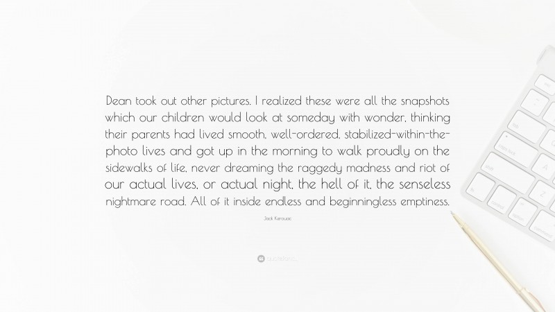 Jack Kerouac Quote: “Dean took out other pictures. I realized these were all the snapshots which our children would look at someday with wonder, thinking their parents had lived smooth, well-ordered, stabilized-within-the-photo lives and got up in the morning to walk proudly on the sidewalks of life, never dreaming the raggedy madness and riot of our actual lives, or actual night, the hell of it, the senseless nightmare road. All of it inside endless and beginningless emptiness.”