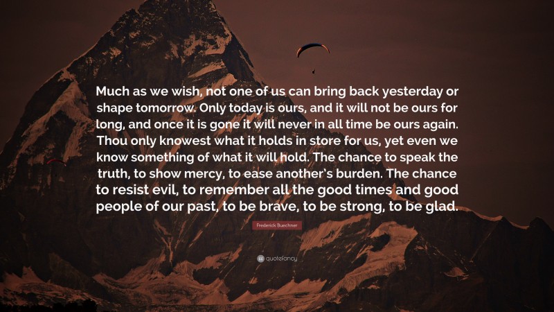 Frederick Buechner Quote: “Much as we wish, not one of us can bring back yesterday or shape tomorrow. Only today is ours, and it will not be ours for long, and once it is gone it will never in all time be ours again. Thou only knowest what it holds in store for us, yet even we know something of what it will hold. The chance to speak the truth, to show mercy, to ease another’s burden. The chance to resist evil, to remember all the good times and good people of our past, to be brave, to be strong, to be glad.”