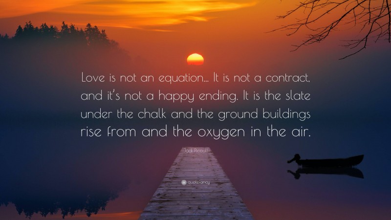 Jodi Picoult Quote: “Love is not an equation... It is not a contract, and it’s not a happy ending. It is the slate under the chalk and the ground buildings rise from and the oxygen in the air.”