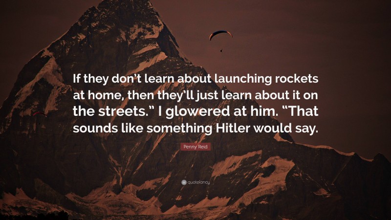 Penny Reid Quote: “If they don’t learn about launching rockets at home, then they’ll just learn about it on the streets.” I glowered at him. “That sounds like something Hitler would say.”