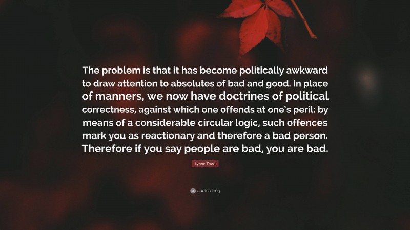 Lynne Truss Quote: “The problem is that it has become politically awkward to draw attention to absolutes of bad and good. In place of manners, we now have doctrines of political correctness, against which one offends at one’s peril: by means of a considerable circular logic, such offences mark you as reactionary and therefore a bad person. Therefore if you say people are bad, you are bad.”