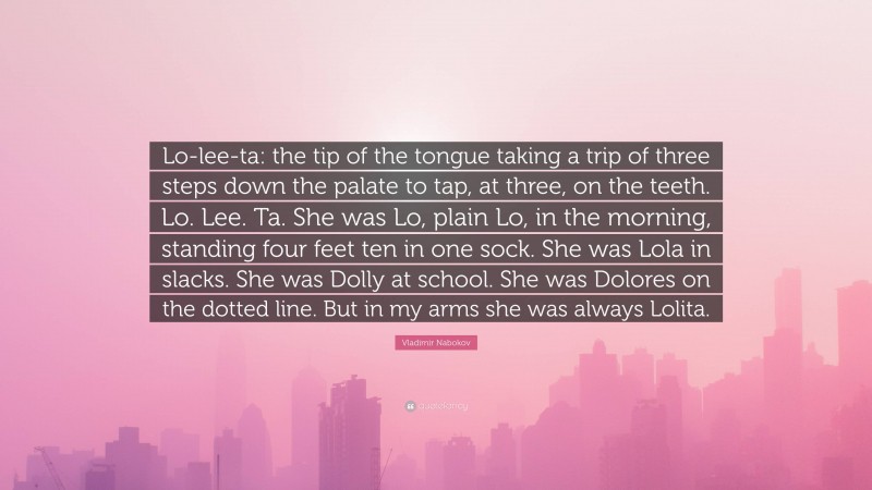 Vladimir Nabokov Quote: “Lo-lee-ta: the tip of the tongue taking a trip of three steps down the palate to tap, at three, on the teeth. Lo. Lee. Ta. She was Lo, plain Lo, in the morning, standing four feet ten in one sock. She was Lola in slacks. She was Dolly at school. She was Dolores on the dotted line. But in my arms she was always Lolita.”