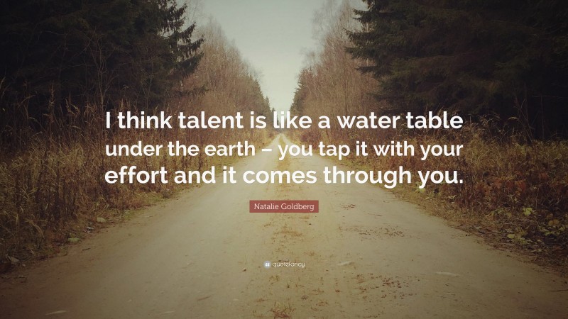Natalie Goldberg Quote: “I think talent is like a water table under the earth – you tap it with your effort and it comes through you.”