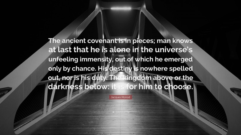 Jacques Monod Quote: “The ancient covenant is in pieces; man knows at last that he is alone in the universe’s unfeeling immensity, out of which he emerged only by chance. His destiny is nowhere spelled out, nor is his duty. The kingdom above or the darkness below: it is for him to choose.”