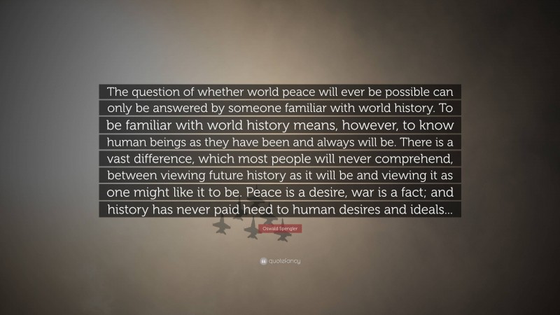 Oswald Spengler Quote: “The question of whether world peace will ever be possible can only be answered by someone familiar with world history. To be familiar with world history means, however, to know human beings as they have been and always will be. There is a vast difference, which most people will never comprehend, between viewing future history as it will be and viewing it as one might like it to be. Peace is a desire, war is a fact; and history has never paid heed to human desires and ideals...”