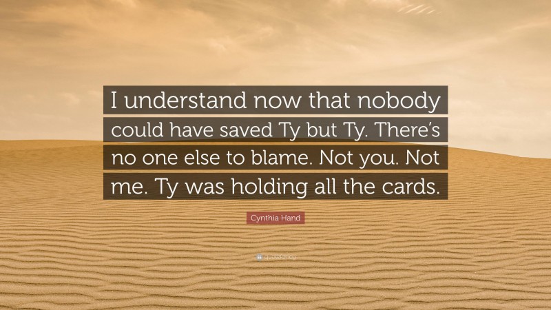 Cynthia Hand Quote: “I understand now that nobody could have saved Ty but Ty. There’s no one else to blame. Not you. Not me. Ty was holding all the cards.”