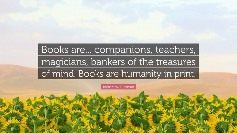 Barbara W. Tuchman Quote: “Books are... companions, teachers, magicians, bankers of the treasures of mind. Books are humanity in print.”