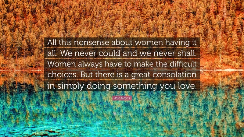 Jojo Moyes Quote: “All this nonsense about women having it all. We never could and we never shall. Women always have to make the difficult choices. But there is a great consolation in simply doing something you love.”