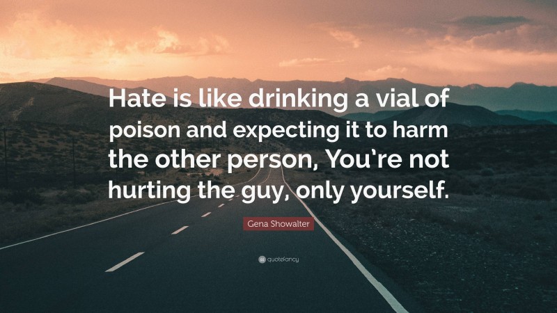 Gena Showalter Quote: “Hate is like drinking a vial of poison and expecting it to harm the other person, You’re not hurting the guy, only yourself.”