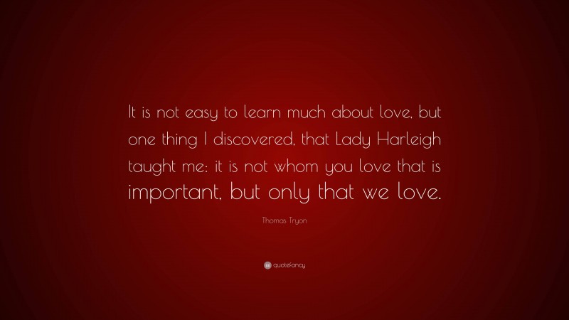 Thomas Tryon Quote: “It is not easy to learn much about love, but one thing I discovered, that Lady Harleigh taught me: it is not whom you love that is important, but only that we love.”