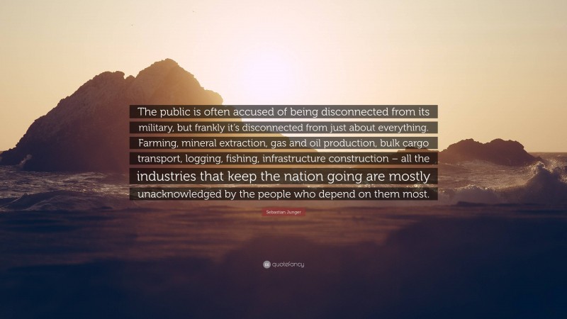 Sebastian Junger Quote: “The public is often accused of being disconnected from its military, but frankly it’s disconnected from just about everything. Farming, mineral extraction, gas and oil production, bulk cargo transport, logging, fishing, infrastructure construction – all the industries that keep the nation going are mostly unacknowledged by the people who depend on them most.”