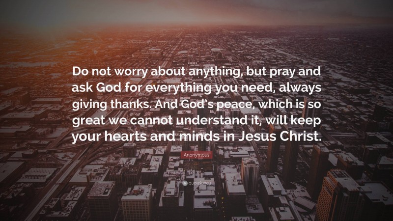 Anonymous Quote: “Do not worry about anything, but pray and ask God for everything you need, always giving thanks. And God’s peace, which is so great we cannot understand it, will keep your hearts and minds in Jesus Christ.”