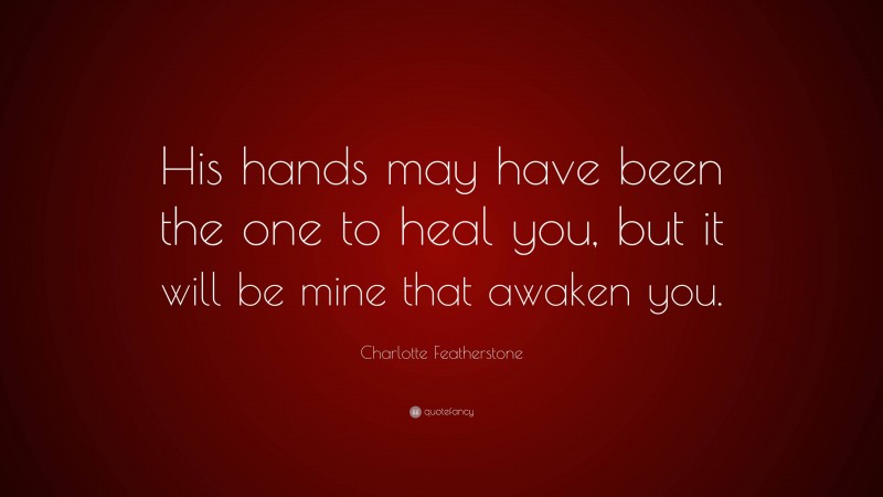 Charlotte Featherstone Quote: “His hands may have been the one to heal you, but it will be mine that awaken you.”