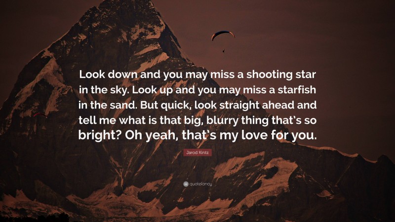 Jarod Kintz Quote: “Look down and you may miss a shooting star in the sky. Look up and you may miss a starfish in the sand. But quick, look straight ahead and tell me what is that big, blurry thing that’s so bright? Oh yeah, that’s my love for you.”