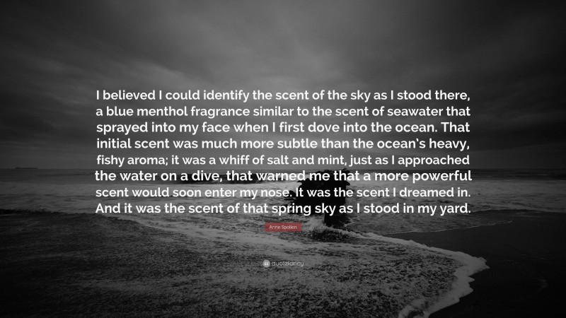 Anne Spollen Quote: “I believed I could identify the scent of the sky as I stood there, a blue menthol fragrance similar to the scent of seawater that sprayed into my face when I first dove into the ocean. That initial scent was much more subtle than the ocean’s heavy, fishy aroma; it was a whiff of salt and mint, just as I approached the water on a dive, that warned me that a more powerful scent would soon enter my nose. It was the scent I dreamed in. And it was the scent of that spring sky as I stood in my yard.”