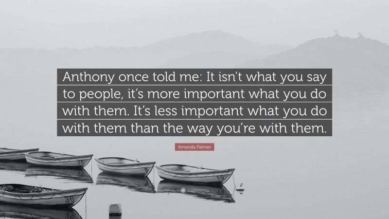 Amanda Palmer Quote: “Anthony once told me: It isn’t what you say to people, it’s more important what you do with them. It’s less important what you do with them than the way you’re with them.”