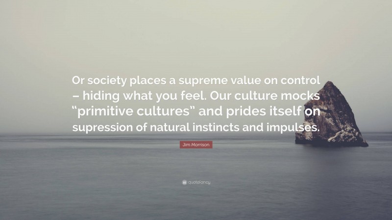 Jim Morrison Quote: “Or society places a supreme value on control – hiding what you feel. Our culture mocks “primitive cultures” and prides itself on supression of natural instincts and impulses.”