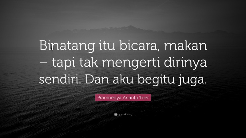 Pramoedya Ananta Toer Quote: “Binatang itu bicara, makan – tapi tak mengerti dirinya sendiri. Dan aku begitu juga.”