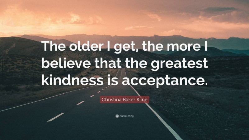 Christina Baker Kline Quote: “The older I get, the more I believe that the greatest kindness is acceptance.”