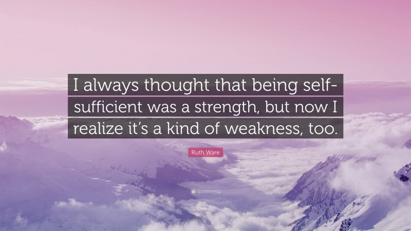 Ruth Ware Quote: “I always thought that being self-sufficient was a strength, but now I realize it’s a kind of weakness, too.”